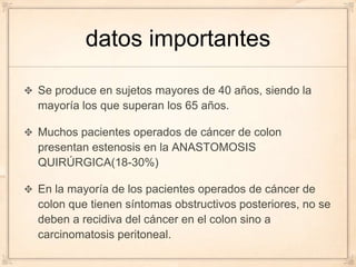 datos importantes

Se produce en sujetos mayores de 40 años, siendo la
mayoría los que superan los 65 años.

Muchos pacientes operados de cáncer de colon
presentan estenosis en la ANASTOMOSIS
QUIRÚRGICA(18-30%)

En la mayoría de los pacientes operados de cáncer de
colon que tienen síntomas obstructivos posteriores, no se
deben a recidiva del cáncer en el colon sino a
carcinomatosis peritoneal.
 