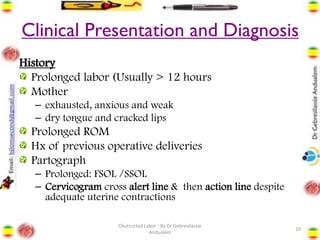 Clinical Presentation and Diagnosis
History
Prolonged labor (Usually > 12 hours
Mother
– exhausted, anxious and weak
– dry tongue and cracked lips
Prolonged ROM
Hx of previous operative deliveries
Partograph
– Prolonged: FSOL /SSOL
– Cervicogram cross alert line & then action line despite
adequate uterine contractions
10
Obstructed Labor - By Dr Gebresilassie
Andualem
 