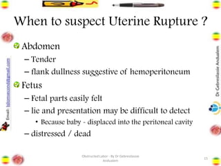 When to suspect Uterine Rupture ?
Abdomen
– Tender
– flank dullness suggestive of hemoperitoneum
Fetus
– Fetal parts easily felt
– lie and presentation may be difficult to detect
• Because baby - displaced into the peritoneal cavity
– distressed / dead
15
Obstructed Labor - By Dr Gebresilassie
Andualem
 