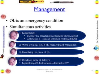 Management
• OL is an emergency condition
• Simultaneous activities
17
1) Resuscitation
• Monitor life threatening conditions (shock, sepsis)
• Antibiotics if - signs of infection prolonged ROM
2) Work-Up: CBC, B/G & Rh, Prepare blood preparation
3) Identifying the cause of OL
4) Decide on mode of delivery
• Laparotomy, CS, Instrumental, destructive ???
Obstructed Labor - By Dr Gebresilassie
Andualem
 