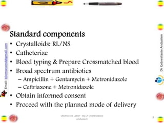 Standard components
• Crystalloids: RL/NS
• Catheterize
• Blood typing & Prepare Crossmatched blood
• Broad spectrum antibiotics
– Ampicillin + Gentamycin + Metronidazole
– Ceftriaxone + Metronidazole
• Obtain informed consent
• Proceed with the planned mode of delivery
18
Obstructed Labor - By Dr Gebresilassie
Andualem
 