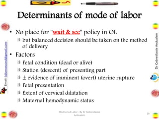 Determinants of mode of labor
• No place for "wait & see" policy in OL
but balanced decision should be taken on the method
of delivery
• Factors
Fetal condition (dead or alive)
Station (descent) of presenting part
± evidence of imminent (overt) uterine rupture
Fetal presentation
Extent of cervical dilatation
Maternal hemodynamic status
19
Obstructed Labor - By Dr Gebresilassie
Andualem
 