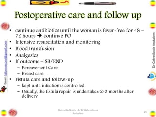 Postoperative care and follow up
• continue antibiotics until the woman is fever-free for 48 –
72 hours ➔ continue PO
• Intensive resuscitation and monitoring
• Blood transfusion
• Analgesics
• If outcome – SB/END
– Bereavement Care
– Breast care
• Fistula care and follow-up
– kept until infection is controlled
– Usually, the fistula repair is undertaken 2-3 months after
delivery
25
Obstructed Labor - By Dr Gebresilassie
Andualem
 