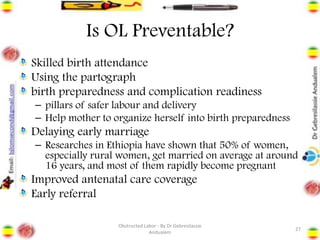 Is OL Preventable?
Skilled birth attendance
Using the partograph
birth preparedness and complication readiness
– pillars of safer labour and delivery
– Help mother to organize herself into birth preparedness
Delaying early marriage
– Researches in Ethiopia have shown that 50% of women,
especially rural women, get married on average at around
16 years, and most of them rapidly become pregnant
Improved antenatal care coverage
Early referral
27
Obstructed Labor - By Dr Gebresilassie
Andualem
 