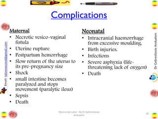Complications
Maternal
• Necrotic vesico-vaginal
fistula
• Uterine rupture
• Postpartum hemorrhage
• Slow return of the uterus to
its pre-pregnancy size
• Shock
• small intestine becomes
paralyzed and stops
movement (paralytic ileus)
• Sepsis
• Death
Neonatal
• Intracranial haemorrhage
from excessive moulding.
• Birth injuries.
• Infections
• Severe asphyxia (life-
threatening lack of oxygen)
• Death
28
Obstructed Labor - By Dr Gebresilassie
Andualem
 
