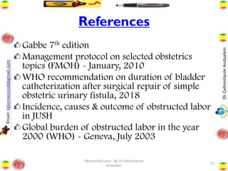 References
Gabbe 7th edition
Management protocol on selected obstetrics
topics (FMOH) - January, 2010
WHO recommendation on duration of bladder
catheterization after surgical repair of simple
obstetric urinary fistula, 2018
Incidence, causes & outcome of obstructed labor
in JUSH
Global burden of obstructed labor in the year
2000 (WHO) - Geneva, July 2003
31
Obstructed Labor - By Dr Gebresilassie
Andualem
 