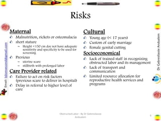 Risks
Maternal
Malnutrition, rickets or osteomalacia
short stature
– Height <150 cm doe not have adequate
sensitivity and specificity to be used for
screening
Previous
– uterine scare
– stillbirth with prolonged labor
Care Provider related
Failure to act on risk factors
(previous scare to deliver in hospital)
Delay in referral to higher level of
care
Cultural
Young age (< 17 years)
Custom of early marriage
Female genital cutting
Socioeconomical
Lack of trained staff in recognizing
obstructed labor and its management
Lack of transport and
communication
Limited resource allocation for
reproductive health services and
programs
6
Obstructed Labor - By Dr Gebresilassie
Andualem
 