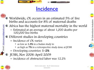 Incidence
Worldwide, OL occurs in an estimated 5% of live
births and accounts for 8% of maternal deaths
Africa has the highest maternal mortality in the world
– Estimated at an average of about 1,000 deaths per
100,000 live births
Different studies in developing countries
– Incidence of OL varies
• as low as 1.3% in a Sudan study to
• as high as 7% in a retrospective study done at JUSH
– Developing countries: 1–2%
JUSH, Nov 2008-April 2009
– incidence of obstructed labor was 12.2%
7
Obstructed Labor - By Dr Gebresilassie
Andualem
 