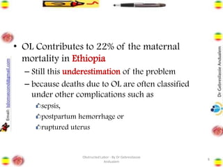 • OL Contributes to 22% of the maternal
mortality in Ethiopia
– Still this underestimation of the problem
– because deaths due to OL are often classified
under other complications such as
sepsis,
postpartum hemorrhage or
ruptured uterus
8
Obstructed Labor - By Dr Gebresilassie
Andualem
 