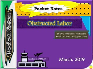 Obstructed Labor - By Dr Gebresilassie
Andualem
1
Pocket Notes
Resident @ SPHMMC
By Dr Gebresilassie Andualem
Email: bjlomsecond@gmail.com
Obstructed Labor
March, 2019
 