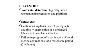 PREVENTION
 Antenatal detection : big baby, small
women, malpresentation and position).
Intranatal:
Continuous vigilance, use of partograph
and timely intervention of a prolonged
labor due to mechanical factors
Failure in progress of labor in spite of good
uterine contractions for a reasonable period
(2–4 hours)
 