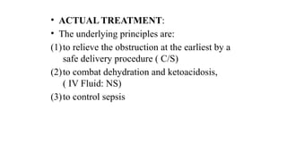 • ACTUAL TREATMENT:
• The underlying principles are:
(1)to relieve the obstruction at the earliest by a
safe delivery procedure ( C/S)
(2)to combat dehydration and ketoacidosis,
( IV Fluid: NS)
(3)to control sepsis
 