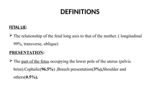 DEFINITIONS
FETAL LIE:
 The relationship of the fetal long axis to that of the mother. ( longitudinal
99%, transverse, oblique)
PRESENTATION:
 The part of the fetus occupying the lower pole of the uterus (pelvic
brim).Cephalic(96.5%) ,Breech presentation(3%),Shoulder and
others(0.5%).
 