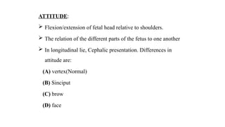 ATTITUDE:
 Flexion/extension of fetal head relative to shoulders.
 The relation of the different parts of the fetus to one another
 In longitudinal lie, Cephalic presentation. Differences in
attitude are:
(A) vertex(Normal)
(B) Sinciput
(C) brow
(D) face
 