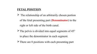 FETAL POSITION
 The relationship of an arbitrarily chosen portion
of the fetal presenting part (Denominator) to the
right or left side of the birth canal.
The pelvis is divided into equal segments of 45°
to place the denominator in each segment.
There are 8 positions with each presenting part
 