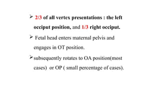  2/3 of all vertex presentations : the left
occiput position, and 1/3 right occiput.
 Fetal head enters maternal pelvis and
engages in OT position.
subsequently rotates to OA position(most
cases) or OP ( small percentage of cases).
 