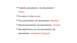  Cephalic presentation , the denominator :
Vertex.
 In vertex it is the occiput
 Face presentation, the denominator :Mentum.
 Breech presentation, the denominator : Sacrum.
 Shoulder(Transverse lie) presentation, the
denominator :Acromion or Scapula.
 
