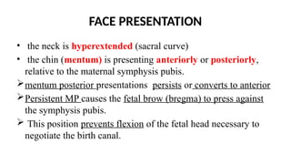 FACE PRESENTATION
• the neck is hyperextended (sacral curve)
• the chin (mentum) is presenting anteriorly or posteriorly,
relative to the maternal symphysis pubis.
mentum posterior presentations persists or converts to anterior
Persistent MP causes the fetal brow (bregma) to press against
the symphysis pubis.
 This position prevents flexion of the fetal head necessary to
negotiate the birth canal.
 