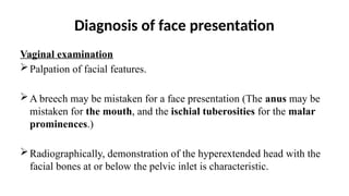 Diagnosis of face presentation
Vaginal examination
Palpation of facial features.
A breech may be mistaken for a face presentation (The anus may be
mistaken for the mouth, and the ischial tuberosities for the malar
prominences.)
Radiographically, demonstration of the hyperextended head with the
facial bones at or below the pelvic inlet is characteristic.
 