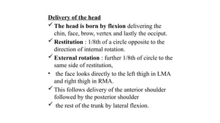 Delivery of the head
 The head is born by flexion delivering the
chin, face, brow, vertex and lastly the occiput.
 Restitution : 1/8th of a circle opposite to the
direction of internal rotation.
 External rotation : further 1/8th of circle to the
same side of restitution,
• the face looks directly to the left thigh in LMA
and right thigh in RMA.
 This follows delivery of the anterior shoulder
followed by the posterior shoulder
 the rest of the trunk by lateral flexion.
 