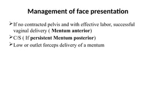 Management of face presentation
If no contracted pelvis and with effective labor, successful
vaginal delivery ( Mentum anterior)
C/S ( If persistent Mentum posterior)
Low or outlet forceps delivery of a mentum
 