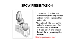 BROW PRESENTATION
 The portion of the fetal head
between the orbital ridge and the
anterior fontanel presents at the
pelvic inlet.
 Except small fetal head or the
pelvis large, engagement of the
fetal head and subsequent
delivery cannot take place as
long as the brow presentation
persists.
Risk factors same as face
 