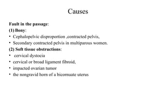 Causes
Fault in the passage:
(1) Bony:
• Cephalopelvic disproportion ,contracted pelvis,
• Secondary contracted pelvis in multiparous women.
(2) Soft tissue obstructions:
• cervical dystocia
• cervical or broad ligament fibroid,
• impacted ovarian tumor
• the nongravid horn of a bicornuate uterus
 