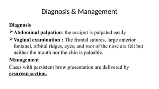Diagnosis & Management
Diagnosis
Abdominal palpation: the occiput is palpated easily
Vaginal examination : The frontal sutures, large anterior
fontanel, orbital ridges, eyes, and root of the nose are felt but
neither the mouth nor the chin is palpable.
Management
Cases with persistent brow presentation are delivered by
cesarean section.
 