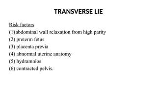 TRANSVERSE LIE
Risk factors
(1)abdominal wall relaxation from high parity
(2) preterm fetus
(3) placenta previa
(4) abnormal uterine anatomy
(5) hydramnios
(6) contracted pelvis.
 