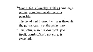 Small fetus (usually <800 g) and large
pelvis, spontaneous delivery is
possible
• The head and thorax then pass through
the pelvic cavity at the same time.
• The fetus, which is doubled upon
itself, conduplicato corpore, is
expelled.
 