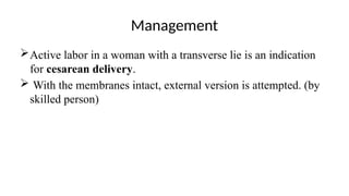 Management
Active labor in a woman with a transverse lie is an indication
for cesarean delivery.
 With the membranes intact, external version is attempted. (by
skilled person)
 