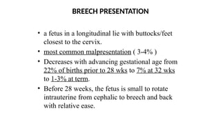 BREECH PRESENTATION
• a fetus in a longitudinal lie with buttocks/feet
closest to the cervix.
• most common malpresentation ( 3-4% )
• Decreases with advancing gestational age from
22% of births prior to 28 wks to 7% at 32 wks
to 1-3% at term.
• Before 28 weeks, the fetus is small to rotate
intrauterine from cephalic to breech and back
with relative ease.
 