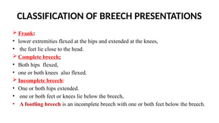 CLASSIFICATION OF BREECH PRESENTATIONS
 Frank:
• lower extremities flexed at the hips and extended at the knees,
• the feet lie close to the head.
 Complete breech:
• Both hips flexed,
• one or both knees also flexed.
 Incomplete breech:
• One or both hips extended.
• one or both feet or knees lie below the breech,
• A footling breech is an incomplete breech with one or both feet below the breech.
 