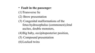 • Fault in the passenger:
(1)Transverse lie
(2) Brow presentation
(3) Congenital malformations of the
fetus:hydrocephalus (commonest),fetal
ascites, double monsters,
(4)Big baby, occipitoposterior position,
(5) Compound presentation
(6)Locked twins
 