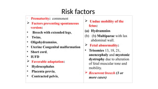 Risk factors

Prematurity: commonest
 Factors preventing spontaneous
version:
• Breech with extended legs,
• Twins,
• Oligohydramnios,
• Uterine Congenital malformation
• Short cord,
• IUFD
 Favorable adaptation:
• Hydrocephalus
• Placenta previa,
• Contracted pelvis,
 Undue mobility of the
fetus:
(a) Hydramnios
(b) (b) Multiparae with lax
abdominal wall.
 Fetal abnormality:
• Trisomies 13, 18, 21,
anencephaly and myotonic
dystrophy due to alteration
of fetal muscular tone and
mobility.
 Recurrent breech (3 or
more cases)
 