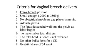 Criteria for Vaginal breech delivery
1. Frank breech position
2. Small enough ( 2000 to 3500g)
3. No obstetrical problems e.g. placenta previa,
4. Adquate pelvis
5. The fetus descended well into the pelvis as
labor begins
6. no maternal or fetal distress
7. The fetal head is flexed - not extended.
8. No other indications for a CS
9. Gestatinal age of 34 week.
 