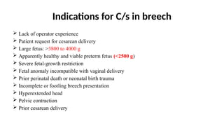 Indications for C/s in breech
 Lack of operator experience
 Patient request for cesarean delivery
 Large fetus: >3800 to 4000 g
 Apparently healthy and viable preterm fetus (<2500 g)
 Severe fetal-growth restriction
 Fetal anomaly incompatible with vaginal delivery
 Prior perinatal death or neonatal birth trauma
 Incomplete or footling breech presentation
 Hyperextended head
 Pelvic contraction
 Prior cesarean delivery
 