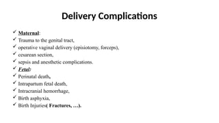 Delivery Complications
 Maternal:
 Trauma to the genital tract,
 operative vaginal delivery (episiotomy, forceps),
 cesarean section,
 sepsis and anesthetic complications.
 Fetal:
 Perinatal death,
 Intrapartum fetal death,
 Intracranial hemorrhage,
 Birth asphyxia,
 Birth Injuries( Fractures, …).
 