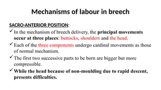 Mechanisms of labour in breech
SACRO-ANTERIOR POSITION:
In the mechanism of breech delivery, the principal movements
occur at three places: buttocks, shoulders and the head.
Each of the three components undergo cardinal movements as those
of normal mechanism.
The first two successive parts to be born are bigger but more
compressible.
While the head because of non-moulding due to rapid descent,
presents difficulties.
 