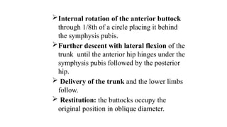 Internal rotation of the anterior buttock
through 1/8th of a circle placing it behind
the symphysis pubis.
Further descent with lateral flexion of the
trunk until the anterior hip hinges under the
symphysis pubis followed by the posterior
hip.
 Delivery of the trunk and the lower limbs
follow.
 Restitution: the buttocks occupy the
original position in oblique diameter.
 