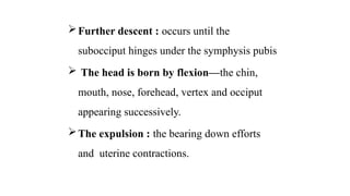 Further descent : occurs until the
subocciput hinges under the symphysis pubis
 The head is born by flexion—the chin,
mouth, nose, forehead, vertex and occiput
appearing successively.
The expulsion : the bearing down efforts
and uterine contractions.
 