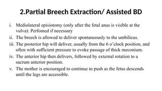 2.Partial Breech Extraction/ Assisted BD
i. Mediolateral episiotomy (only after the fetal anus is visible at the
vulva): Perfomed if necessary
ii. The breech is allowed to deliver spontaneously to the umbilicus.
iii. The posterior hip will deliver, usually from the 6 o’clock position, and
often with sufficient pressure to evoke passage of thick meconium.
iv. The anterior hip then delivers, followed by external rotation to a
sacrum anterior position.
v. The mother is encouraged to continue to push as the fetus descends
until the legs are accessible.
 