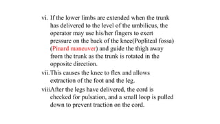 vi. If the lower limbs are extended when the trunk
has delivered to the level of the umbilicus, the
operator may use his/her fingers to exert
pressure on the back of the knee(Popliteal fossa)
(Pinard maneuver) and guide the thigh away
from the trunk as the trunk is rotated in the
opposite direction.
vii.This causes the knee to flex and allows
extraction of the foot and the leg.
viii.
After the legs have delivered, the cord is
checked for pulsation, and a small loop is pulled
down to prevent traction on the cord.
 