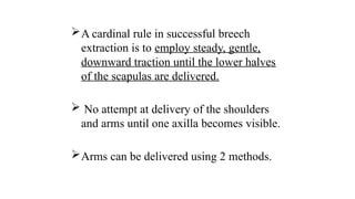 A cardinal rule in successful breech
extraction is to employ steady, gentle,
downward traction until the lower halves
of the scapulas are delivered.
 No attempt at delivery of the shoulders
and arms until one axilla becomes visible.
Arms can be delivered using 2 methods.
 