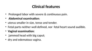 Clinical features
• Prolonged labor with severe & continuous pain.
• Abdominal examination:
• uterus smaller in size, tense and tender.
• Fetal parts neither well defined, nor fetal heart sound audible.
• Vaginal examination:
• jammed head with big caput;
• dry and edematous vagina.
 