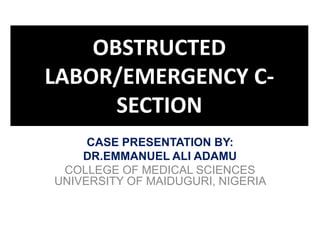 OBSTRUCTED
LABOR/EMERGENCY C-
SECTION
CASE PRESENTATION BY:
DR.EMMANUEL ALI ADAMU
COLLEGE OF MEDICAL SCIENCES
UNIVERSITY OF MAIDUGURI, NIGERIA
 