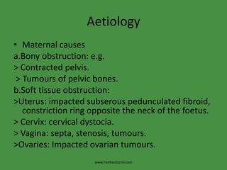 AetiologyMaternal causesa.Bony obstruction: e.g.> Contracted pelvis. > Tumours of pelvic bones.b.Soft tissue obstruction:>Uterus: impacted subserouspedunculated fibroid, constriction ring opposite the neck of the foetus.> Cervix: cervical dystocia.> Vagina: septa, stenosis, tumours.>Ovaries: Impacted ovarian tumours.www.freelivedoctor.com