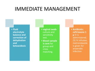 IMMEDIATE MANAGEMENT
• Fluid
electrolyte
balance and
correction of
dehydration
and
ketoacidosis
• vaginal swab-
culture and
sensitivity
test.
• Blood sample
is sent for
group and
cross
matching.
• Antibiotic:
ceftriaxone 1
g IV is
administered.
(5) IV infusion,
metronidazole
is given for
anaerobic
infection
 