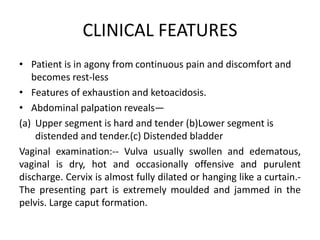 CLINICAL FEATURES
• Patient is in agony from continuous pain and discomfort and
becomes rest-less
• Features of exhaustion and ketoacidosis.
• Abdominal palpation reveals—
(a) Upper segment is hard and tender (b)Lower segment is
distended and tender.(c) Distended bladder
Vaginal examination:-- Vulva usually swollen and edematous,
vaginal is dry, hot and occasionally offensive and purulent
discharge. Cervix is almost fully dilated or hanging like a curtain.-
The presenting part is extremely moulded and jammed in the
pelvis. Large caput formation.
 