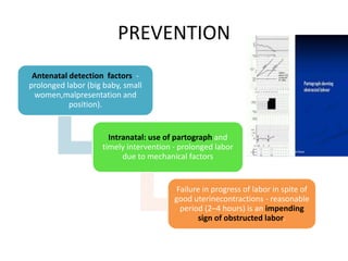 PREVENTION
Antenatal detection factors -
prolonged labor (big baby, small
women,malpresentation and
position).
Intranatal: use of partograph and
timely intervention - prolonged labor
due to mechanical factors
Failure in progress of labor in spite of
good uterinecontractions - reasonable
period (2–4 hours) is an impending
sign of obstructed labor.
 